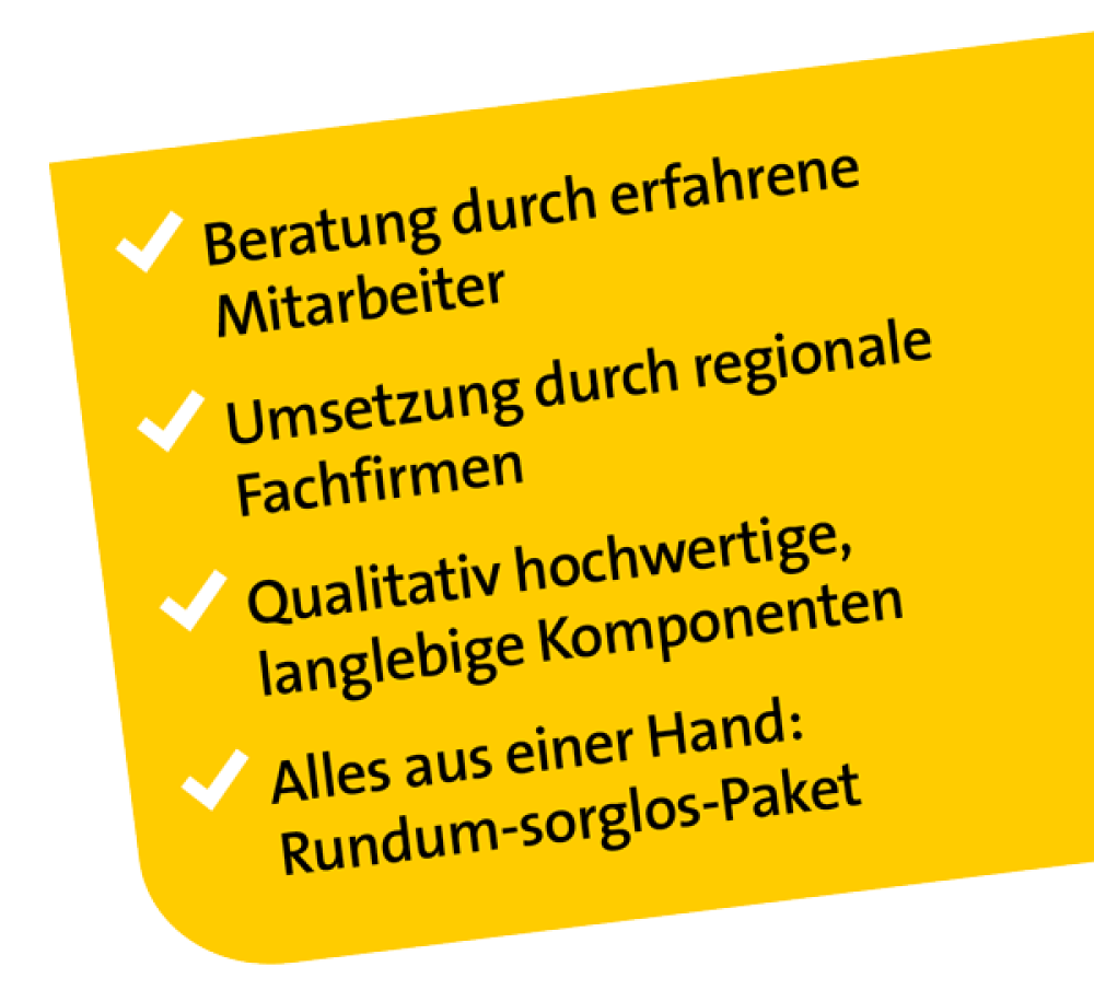 Beratung durch erfahrene Mitarbeiter / Umsetzung durch regionale Fachfirmen / Qualitativ hochwertige, langlebige Komponenten / Alles aus einer Hand